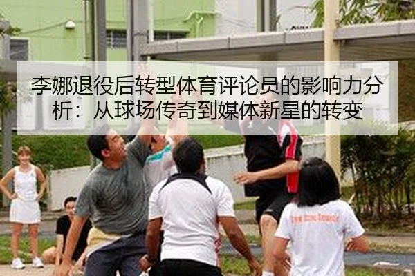 李娜退役后转型体育评论员的影响力分析：从球场传奇到媒体新星的转变