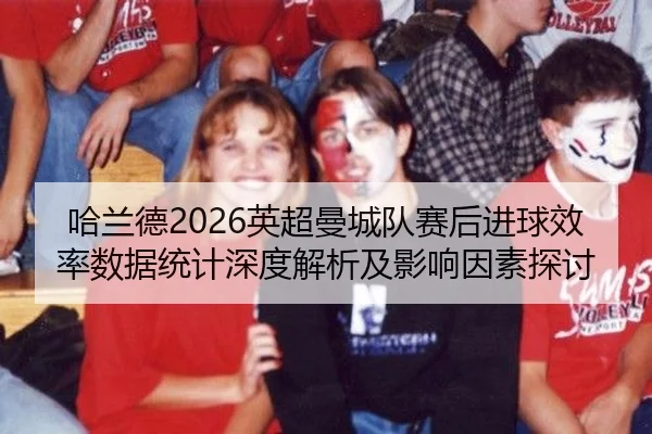 哈兰德2026英超曼城队赛后进球效率数据统计深度解析及影响因素探讨